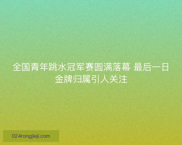 全国青年跳水冠军赛圆满落幕 最后一日金牌归属引人关注