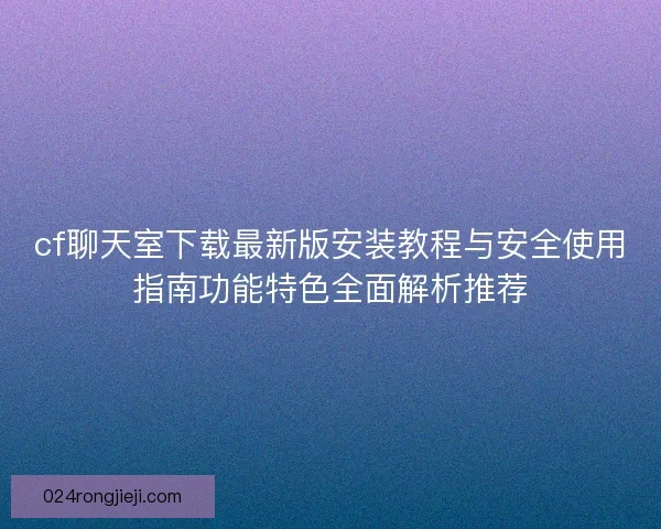 cf聊天室下载最新版安装教程与安全使用指南功能特色全面解析推荐