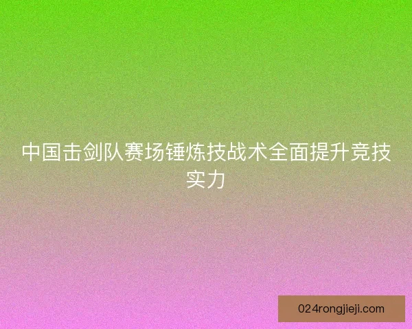中国击剑队赛场锤炼技战术全面提升竞技实力